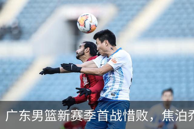 广东男篮新赛季首战惜败，焦泊乔表现失常引发交易猜测